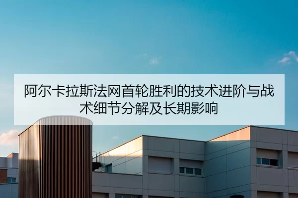 阿尔卡拉斯法网首轮胜利的技术进阶与战术细节分解及长期影响